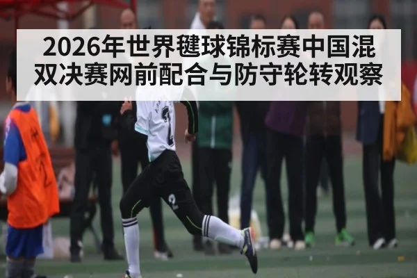 2026年世界毽球锦标赛中国混双决赛网前配合与防守轮转观察